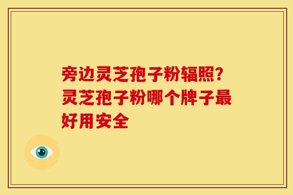 旁边灵芝孢子粉辐照？灵芝孢子粉哪个牌子最好用安全