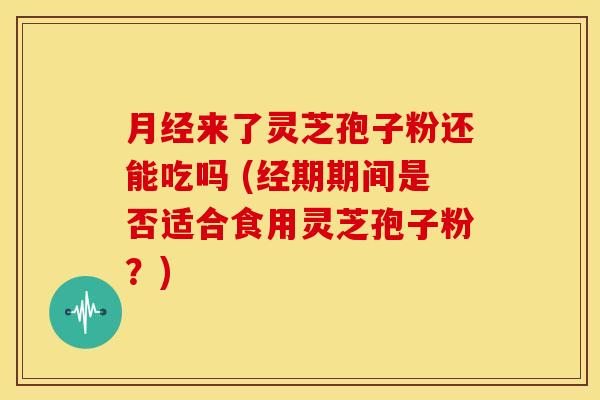月经来了灵芝孢子粉还能吃吗 (经期期间是否适合食用灵芝孢子粉?)