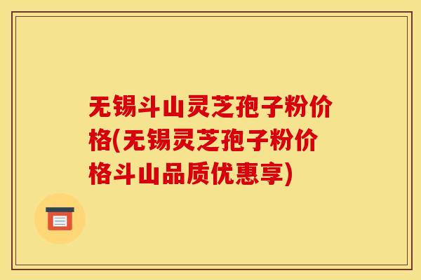 无锡斗山灵芝孢子粉价格(无锡灵芝孢子粉价格斗山品质优惠享)