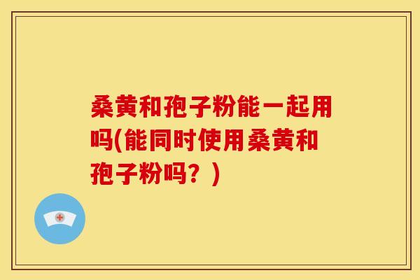 桑黄和孢子粉能一起用吗(能同时使用桑黄和孢子粉吗?)
