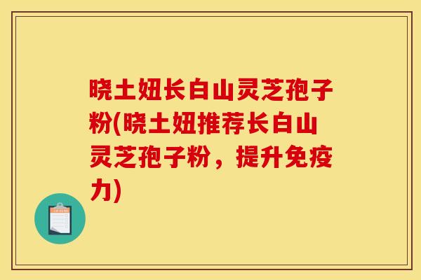 晓土妞长白山灵芝孢子粉(晓土妞推荐长白山灵芝孢子粉,提升免疫力)