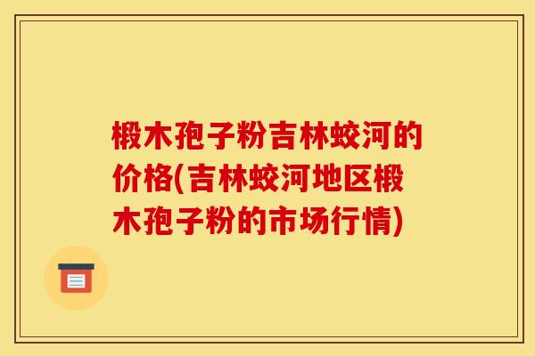 椴木孢子粉吉林蛟河的价格(吉林蛟河地区椴木孢子粉的市场行情)