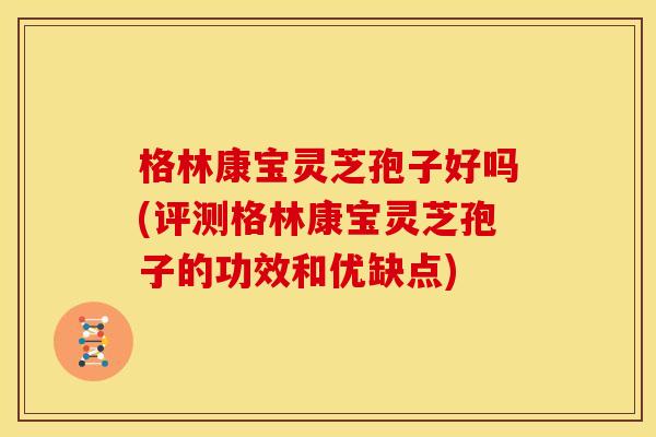 格林康宝灵芝孢子好吗(评测格林康宝灵芝孢子的功效和优缺点)