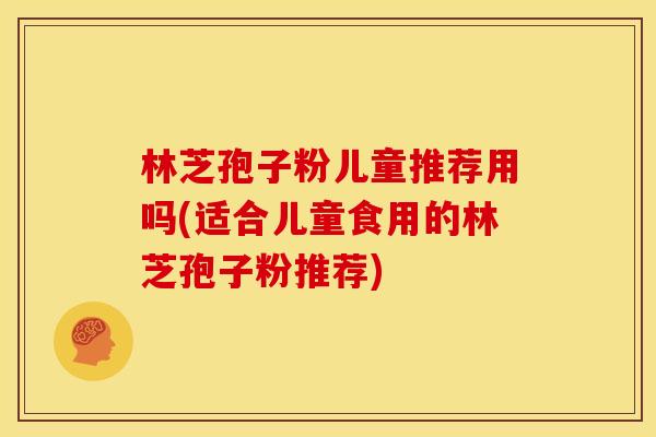 林芝孢子粉儿童推荐用吗(适合儿童食用的林芝孢子粉推荐)