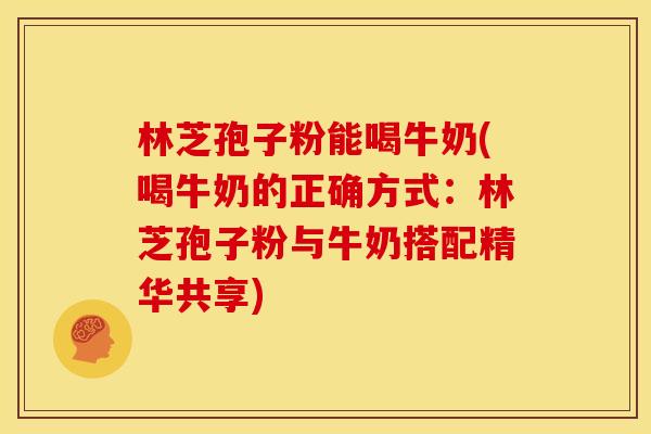 林芝孢子粉能喝牛奶(喝牛奶的正确方式:林芝孢子粉与牛奶搭配精华共享)