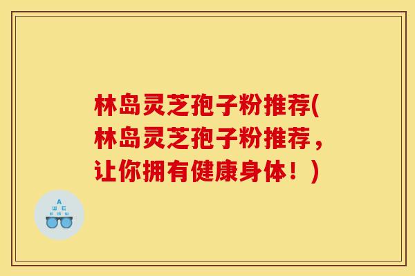 林岛灵芝孢子粉推荐(林岛灵芝孢子粉推荐，让你拥有健康身体！)
