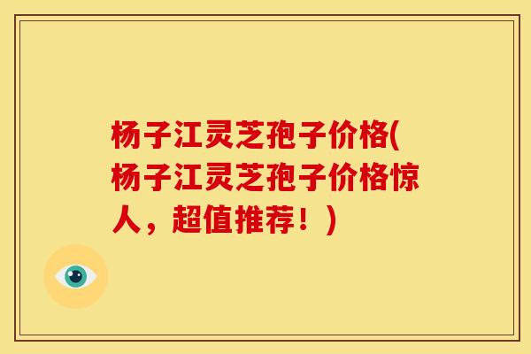 杨子江灵芝孢子价格(杨子江灵芝孢子价格惊人,超值推荐!)