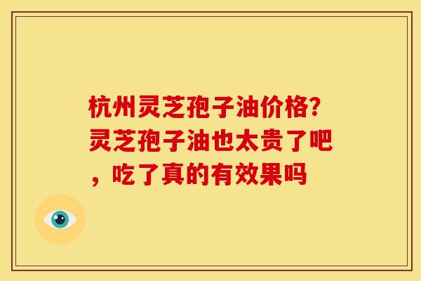杭州灵芝孢子油价格?灵芝孢子油也太贵了吧,吃了真的有效果吗