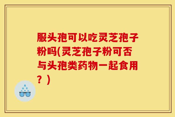服头孢可以吃灵芝孢子粉吗(灵芝孢子粉可否与头孢类药物一起食用？)