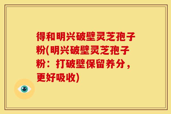 得和明兴破壁灵芝孢子粉(明兴破壁灵芝孢子粉：打破壁保留养分，更好吸收)