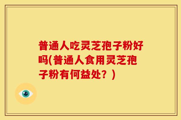 普通人吃灵芝孢子粉好吗(普通人食用灵芝孢子粉有何益处?)