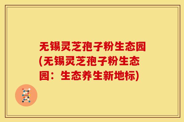 无锡灵芝孢子粉生态园(无锡灵芝孢子粉生态园:生态养生新地标)