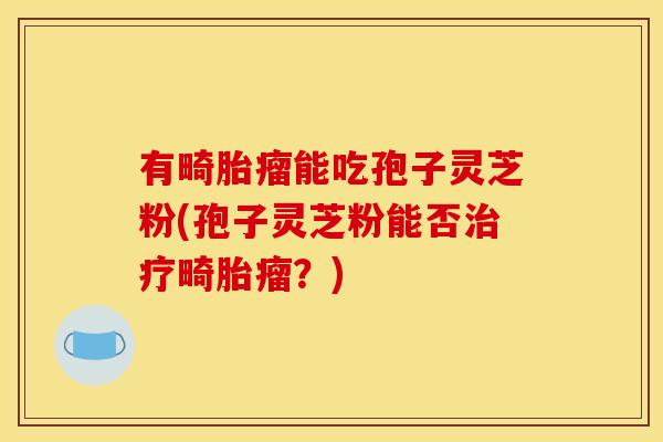 有畸胎瘤能吃孢子灵芝粉(孢子灵芝粉能否治疗畸胎瘤?)