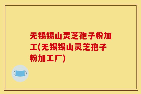 无锡锡山灵芝孢子粉加工(无锡锡山灵芝孢子粉加工厂)