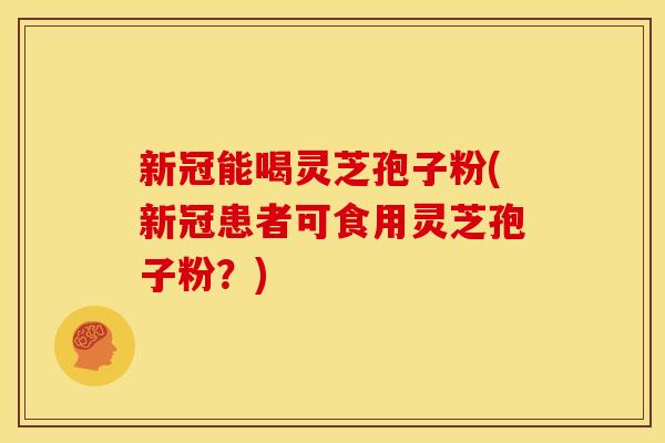 新冠能喝灵芝孢子粉(新冠患者可食用灵芝孢子粉?)