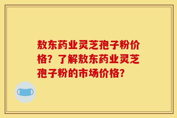 敖东药业灵芝孢子粉价格?了解敖东药业灵芝孢子粉的市场价格?