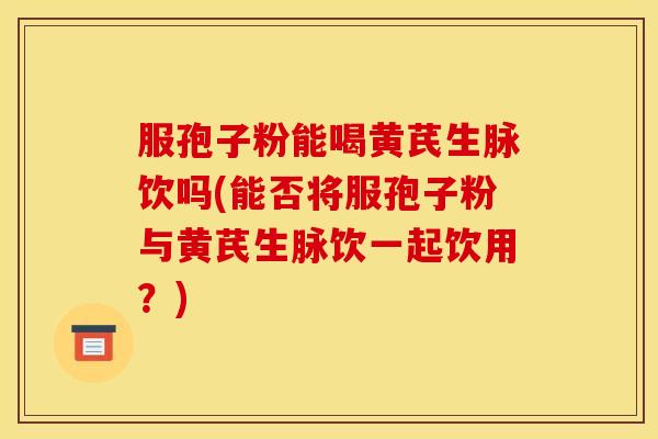 服孢子粉能喝黄芪生脉饮吗(能否将服孢子粉与黄芪生脉饮一起饮用？)
