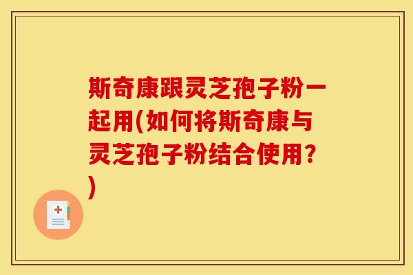 斯奇康跟灵芝孢子粉一起用(如何将斯奇康与灵芝孢子粉结合使用?)