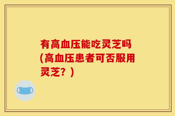 有高血压能吃灵芝吗 (高血压患者可否服用灵芝?)
