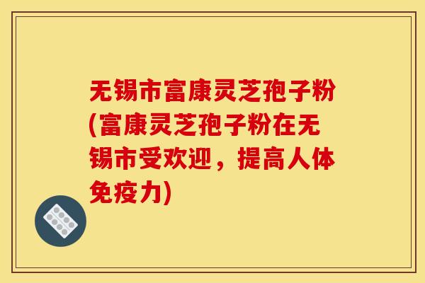 无锡市富康灵芝孢子粉(富康灵芝孢子粉在无锡市受欢迎，提高人体免疫力)