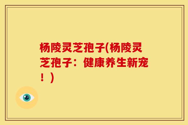 杨陵灵芝孢子(杨陵灵芝孢子:健康养生新宠!)