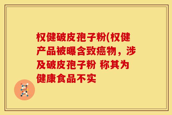 权健破皮孢子粉(权健产品被曝含致癌物,涉及破皮孢子粉 称其为健康食品不实