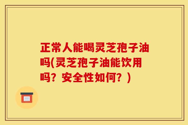 正常人能喝灵芝孢子油吗(灵芝孢子油能饮用吗?安全性如何?)