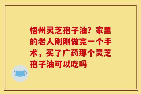 梧州灵芝孢子油?家里的老人刚刚做完一个手术,买了广药那个灵芝孢子油可以吃吗