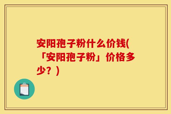 安阳孢子粉什么价钱(「安阳孢子粉」价格多少?)