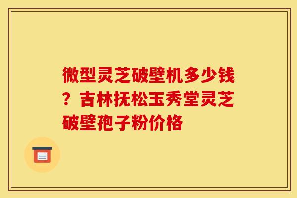 微型灵芝破壁机多少钱?吉林抚松玉秀堂灵芝破壁孢子粉价格