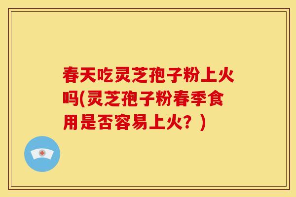 春天吃灵芝孢子粉上火吗(灵芝孢子粉春季食用是否容易上火?)