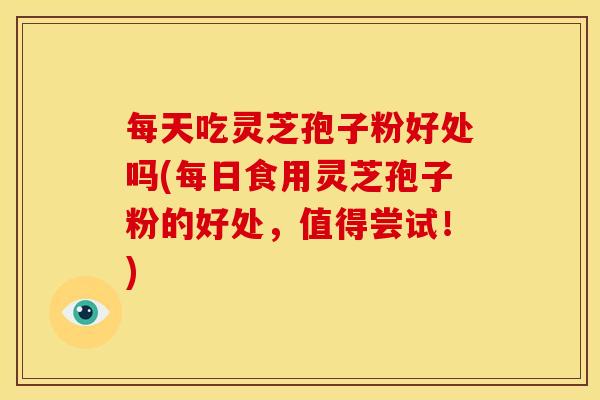 每天吃灵芝孢子粉好处吗(每日食用灵芝孢子粉的好处,值得尝试!)