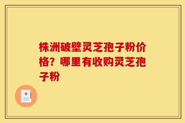 株洲破壁灵芝孢子粉价格？哪里有收购灵芝孢子粉