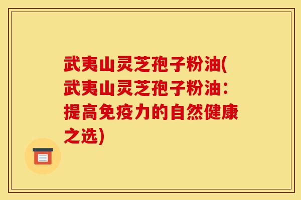 武夷山灵芝孢子粉油(武夷山灵芝孢子粉油:提高免疫力的自然健康之选)