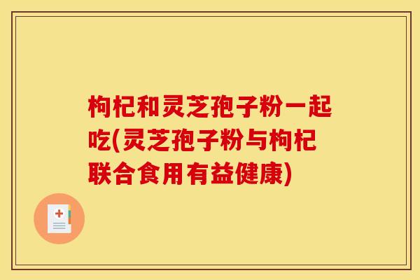 枸杞和灵芝孢子粉一起吃(灵芝孢子粉与枸杞联合食用有益健康)