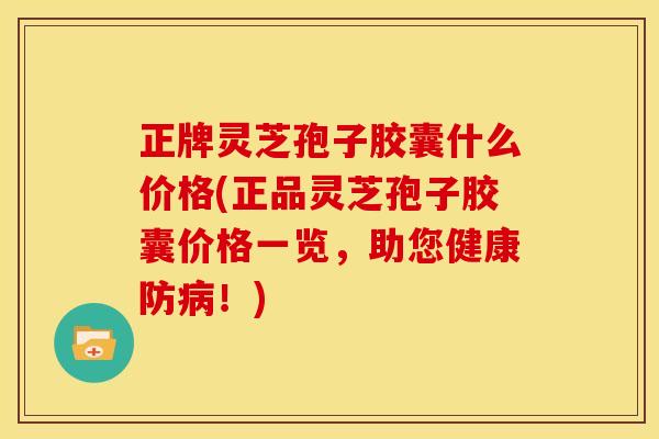 正牌灵芝孢子胶囊什么价格(正品灵芝孢子胶囊价格一览,助您健康防病!)