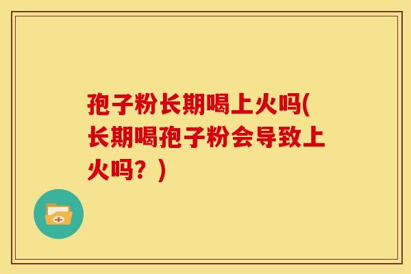 孢子粉长期喝上火吗(长期喝孢子粉会导致上火吗?)