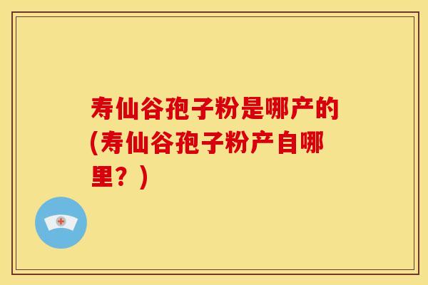寿仙谷孢子粉是哪产的(寿仙谷孢子粉产自哪里？)