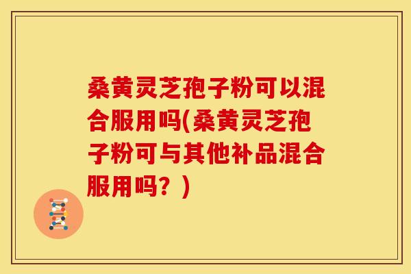桑黄灵芝孢子粉可以混合服用吗(桑黄灵芝孢子粉可与其他补品混合服用吗?)