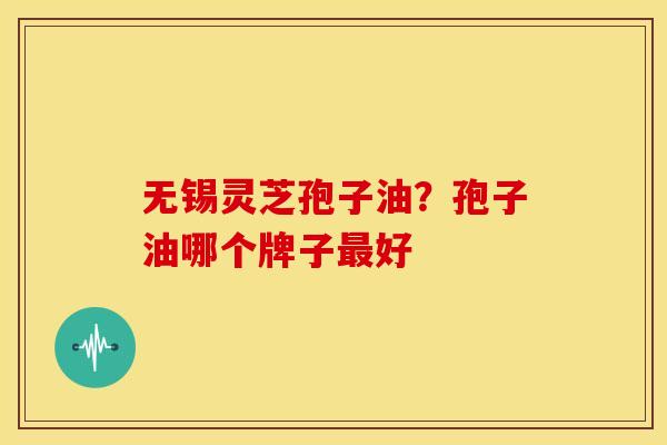 无锡灵芝孢子油?孢子油哪个牌子最好