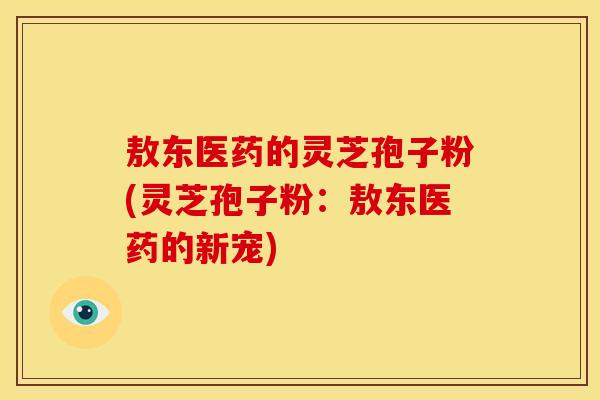 敖东医药的灵芝孢子粉(灵芝孢子粉:敖东医药的新宠)