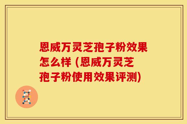 恩威万灵芝孢子粉效果怎么样 (恩威万灵芝孢子粉使用效果评测)