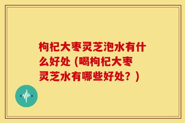 枸杞大枣灵芝泡水有什么好处 (喝枸杞大枣灵芝水有哪些好处?)
