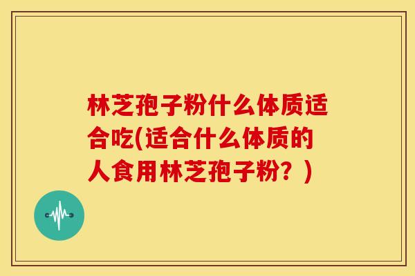 林芝孢子粉什么体质适合吃(适合什么体质的人食用林芝孢子粉?)