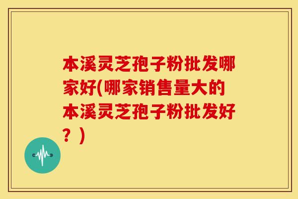 本溪灵芝孢子粉批发哪家好(哪家销售量大的本溪灵芝孢子粉批发好？)