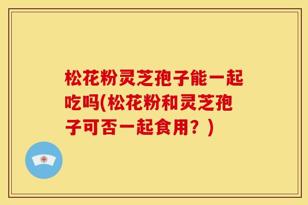 松花粉灵芝孢子能一起吃吗(松花粉和灵芝孢子可否一起食用？)