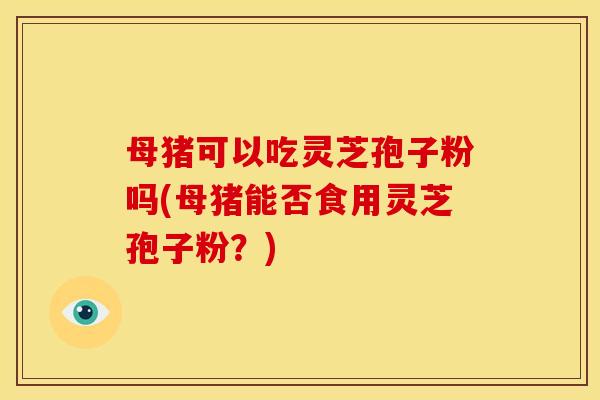 母猪可以吃灵芝孢子粉吗(母猪能否食用灵芝孢子粉?)