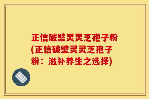 正信破壁灵灵芝孢子粉(正信破壁灵灵芝孢子粉：滋补养生之选择)