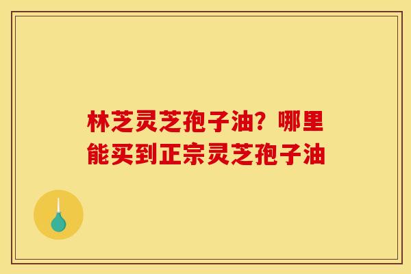 林芝灵芝孢子油?哪里能买到正宗灵芝孢子油