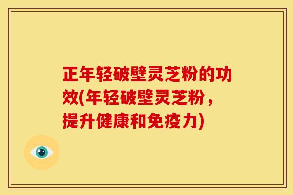 正年轻破壁灵芝粉的功效(年轻破壁灵芝粉,提升健康和免疫力)